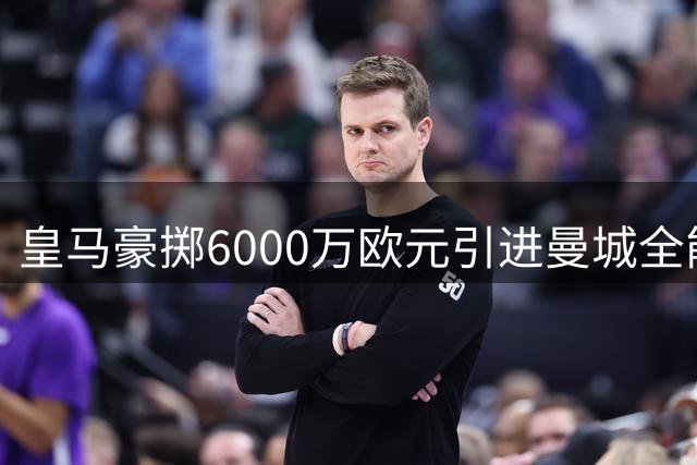 皇马豪掷6000万欧元引进曼城全能中场，西甲格局面临重大洗牌